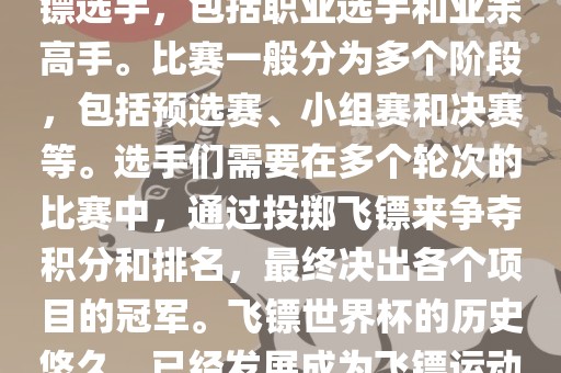 飞镖世界杯是世界飞镖界的顶级赛事，汇集了全球顶尖的飞镖选手，包括职业选手和业余高手。比赛一般分为多个阶段，包括预选赛、小组赛和决赛等。选手们需要在多个轮次的比赛中，通过投掷飞镖来争夺积分和排名，最终决出各个项目的冠军。飞镖世界杯的历史悠久，已经发展成为飞镖运动中最重要、最具影响力的比赛之一。