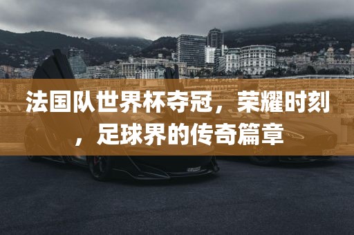 法国队世界杯夺冠，荣耀时刻，足球界的传奇篇章