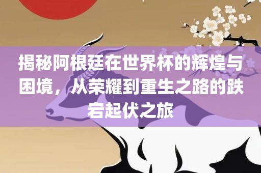 揭秘阿根廷在世界杯的辉煌与困境，从荣耀到重生之路的跌宕起伏之旅