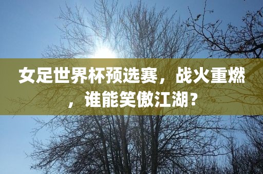 女足世界杯预选赛，战火重燃，谁能笑傲江湖？洪湖市顺升工程机械租赁有限公司