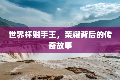 世界杯射手王，荣耀背后的传奇故事