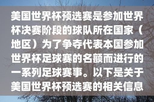 美国世界杯预选赛是参加世界杯决赛阶段的球队所在国家（地区）为了争夺代表本国参加世界杯足球赛的名额而进行的一系列足球赛事。以下是关于美国世界杯预选赛的相关信息