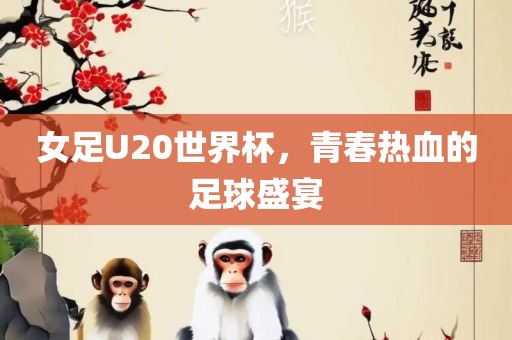 女足U20世界杯，青春热血的足球盛宴