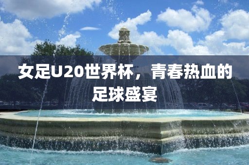 女足U20世界杯，青春热血的足球盛宴