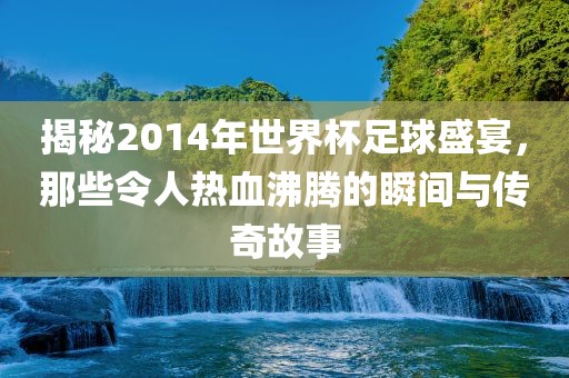 揭秘2014年世界杯足球盛宴，那些令人热血沸腾的瞬间与传奇故事