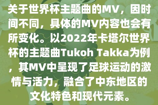 关于世界杯主题曲的MV，因时间不同，具体的MV内容也会有所变化。以2022年卡塔尔世界杯的主题曲Tukoh Takka为例，其MV中呈现了足球运动的激情与活力，融合了中东地区的文化特色和现代元素。洪湖市顺升工程机械租赁有限公司