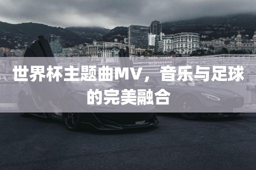 世界杯主题曲MV，音乐与足球的完美融合洪湖市顺升工程机械租赁有限公司