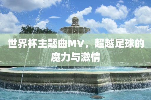 世界杯主题曲MV，超越足球的魔力与激情洪湖市顺升工程机械租赁有限公司