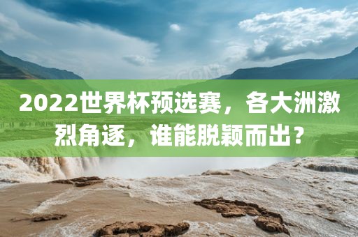 2022世界杯预选赛，各大洲激烈角逐，谁能脱颖而出？洪湖市顺升工程机械租赁有限公司
