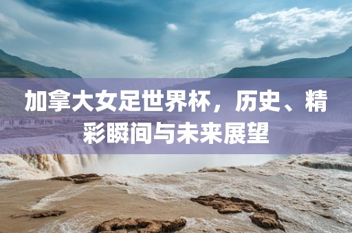 加拿大女足世界杯，历史、精彩瞬间与未来展望