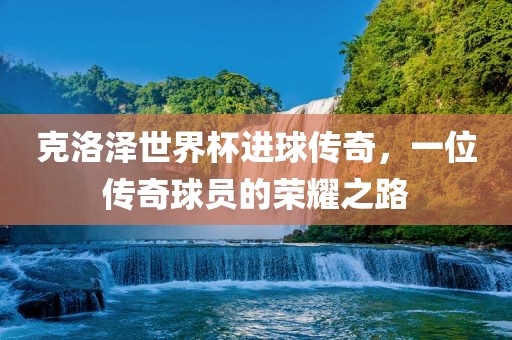 克洛泽世界杯进球传奇，一位传奇球员的荣耀之路