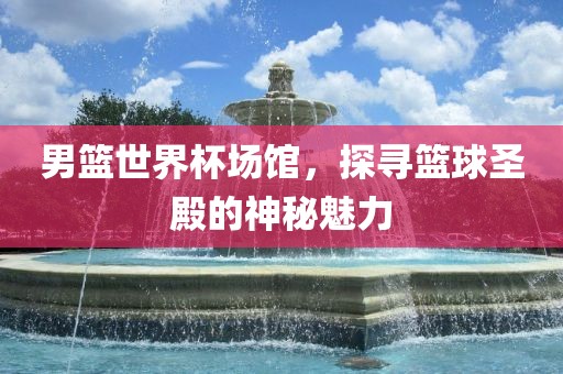 男篮世界杯场馆，探寻篮球圣殿的神秘魅力