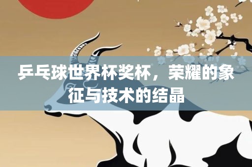 乒乓球世界杯奖杯，荣耀的象征与技术的结晶洪湖市顺升工程机械租赁有限公司