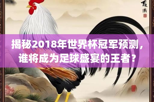 揭秘2018年世界杯冠军预测，谁将成为足球盛宴的王者？