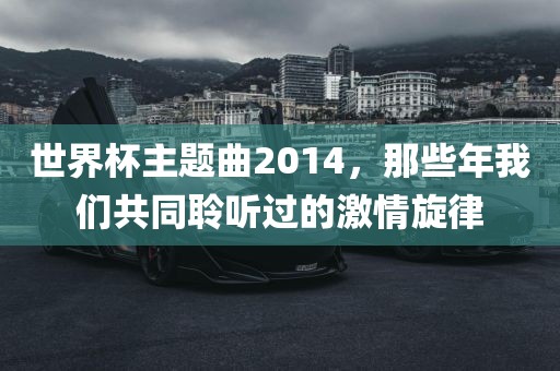 世界杯主题曲2014，那些年我们共同聆听过的激情旋律洪湖市顺升工程机械租赁有限公司