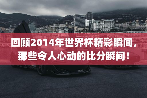 回顾2014年世界杯精彩瞬间，那些令人心动的比分瞬间！
