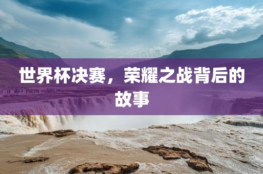 世界杯决赛，荣耀之战背后的故事洪湖市顺升工程机械租赁有限公司
