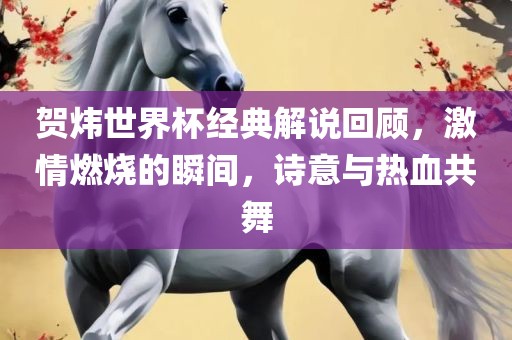 贺炜世界杯经典解说回顾，激情燃烧的瞬间，诗意与热血共舞