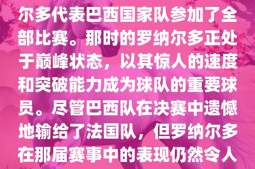 在1998年法国世界杯上，罗纳尔多代表巴西国家队参加了全部比赛。那时的罗纳尔多正处于巅峰状态，以其惊人的速度和突破能力成洪湖市顺升工程机械租赁有限公司为球队的重要球员。尽管巴西队在决赛中遗憾地输给了法国队，但罗纳尔多在那届赛事中的表现仍然令人瞩目。