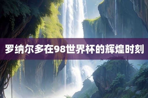 罗纳尔多在98世界杯的辉煌时刻洪湖市顺升工程机械租赁有限公司