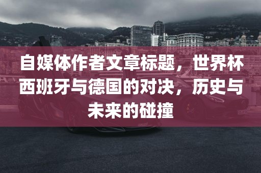 自媒体作者文章标题，世界杯西班牙与德国的对决，历史与未来的碰撞