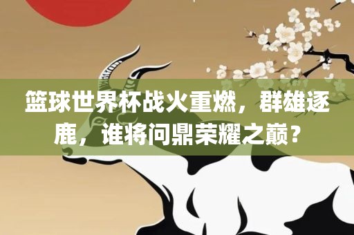 篮球世界杯战火重燃，群雄逐鹿，谁将问鼎荣耀之巅？洪湖市顺升工程机械租赁有限公司