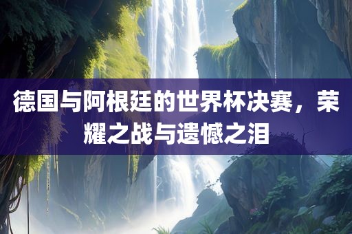 德国与阿根廷的世界杯决赛，荣耀之战与遗憾之泪洪湖市顺升工程机械租赁有限公司