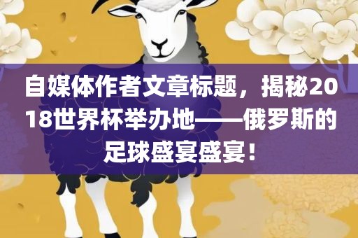 自媒体作者文章标题，揭秘2018世界杯举办地——俄罗斯的足球盛宴盛宴！洪湖市顺升工程机械租赁有限公司
