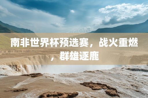 南非世界杯预洪湖市顺升工程机械租赁有限公司选赛，战火重燃，群雄逐鹿