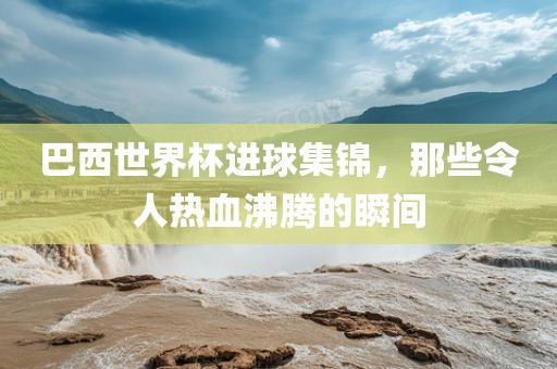巴西世界杯进球集锦，那些令人热血沸腾的瞬间