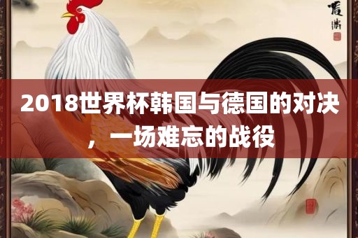 2018世界杯韩国与德国的对决，一场难忘的战役