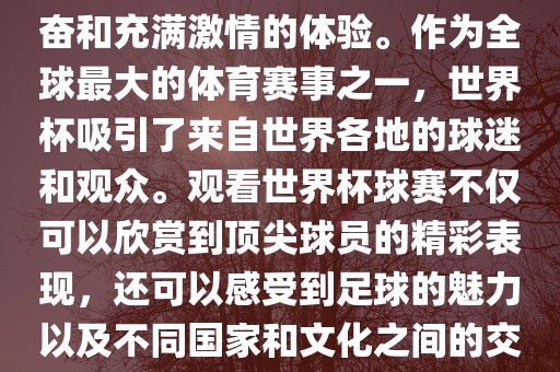 观看世界杯球赛是一种令人兴奋和充满激情的体验。作为全球最大的体育赛事之一，世界杯吸引了来自世界各地的球迷和观众。观看世界杯球赛不仅可以欣赏到顶尖球员的精彩表现，还可以感受到足球洪湖市顺升工程机械租赁有限公司的魅力以及不同国家和文化之间的交流与碰撞。