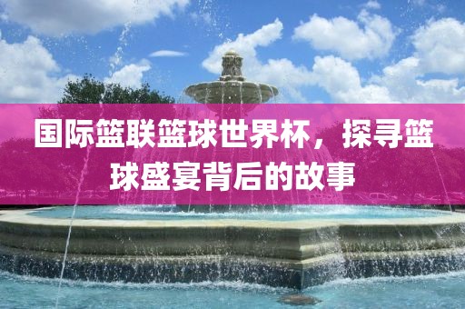 国际篮联篮球世界杯，探寻篮球盛宴背后洪湖市顺升工程机械租赁有限公司的故事