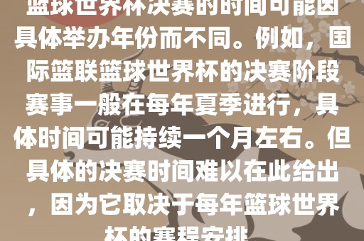 篮球世界杯决赛的时间可能因具体举办年份而不同。例如，国际篮联篮球世界杯的决赛阶段赛事一般在每年夏季进行，具体时间可能持续一个月左右。但具体的决赛时间难以在此给出，因为它取决于每年篮球世界杯的赛程安排。