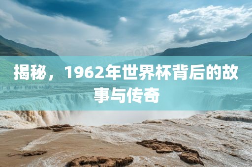 揭秘，1962年世界杯背后的故事与传奇洪湖市顺升工程机械租赁有限公司