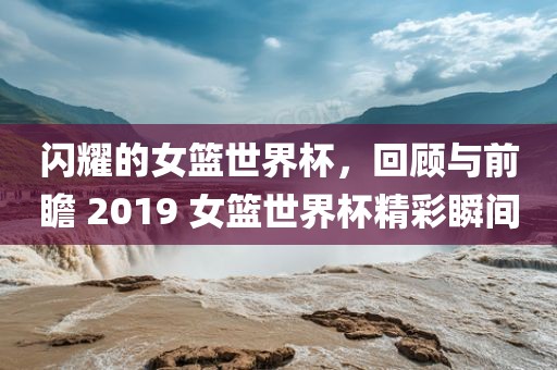 闪耀的女篮世界杯，回顾与前瞻 2019 女篮世界杯精彩瞬间