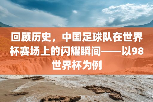 回顾历史，中国足球队在世界杯赛场上的闪耀瞬间——以98世界杯为例洪湖市顺升工程机械租赁有限公司