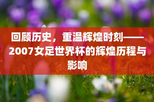 回顾历史，重温辉煌时刻——2007女足世界杯的辉煌历程与影响洪湖市顺升工程机械租赁有限公司