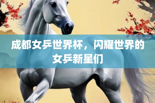 成都女乒世界杯，闪耀世界的女乒新星们