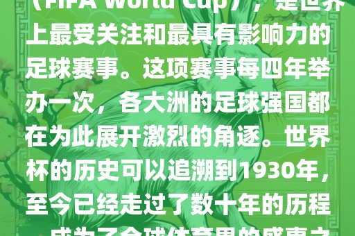 世界杯，全称国际足联世界杯（FIFA World Cup），是世界上最受关注和最具有影响力的足球赛事。这项赛事每四年举办一次，各大洲的足球强国都在为此展开激烈的角逐。世界杯的历史可以追溯到1930年，至今已经走过了数十年的历程，成为了全球体育界的盛事之一。