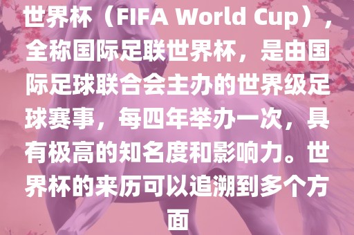 世界杯（FIFA World Cup），全称国际足联世界杯，是由国际足球联合会主办的世界洪湖市顺升工程机械租赁有限公司级足球赛事，每四年举办一次，具有极高的知名度和影响力。世界杯的来历可以追溯到多个方面