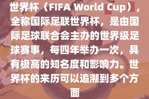 世界杯（FIFA World Cup），全称国际足联世界杯，是由国际足球联合会主办的世界级足球赛事，每四年举办一次，具有极高的知名度和影响力。世界杯的来历可以追溯到多个方面