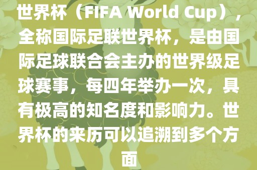 世界杯（FIFA World Cup），全称国际足联世界杯，是由国际足球联合会主办的世界级足球赛事，每四年举办一次，具有极高的知名度和影响力。世界杯的来历可以追溯到多个方面