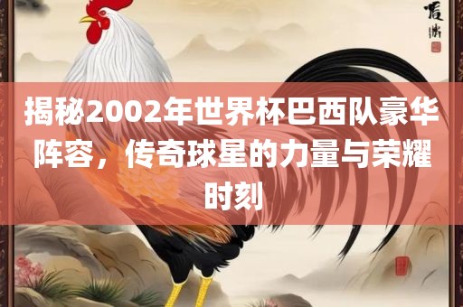 揭秘2002年世界杯巴西队豪华阵容，传奇球星的力量与荣耀时刻