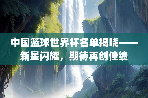 中国篮球世界杯名单揭晓——新星闪耀，期待再创佳绩