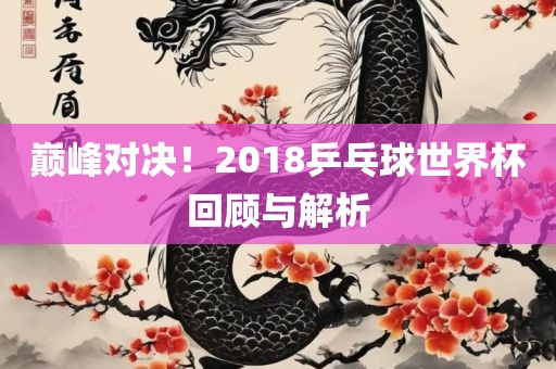 巅峰对决！2018乒乓球世洪湖市顺升工程机械租赁有限公司界杯回顾与解析