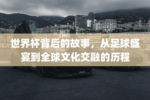 世界杯背后的故事，从足球盛宴到全球文化交融的历程