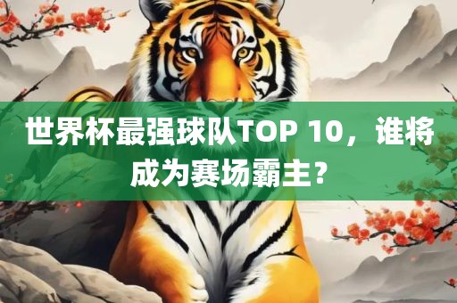 世界杯最强球队TOP 10，谁将成为赛场霸主？