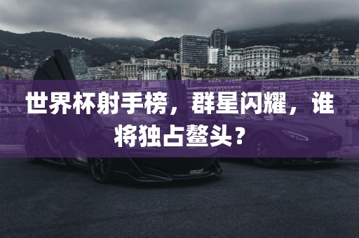 世界杯射手榜，群星闪耀，谁将独占鳌头？