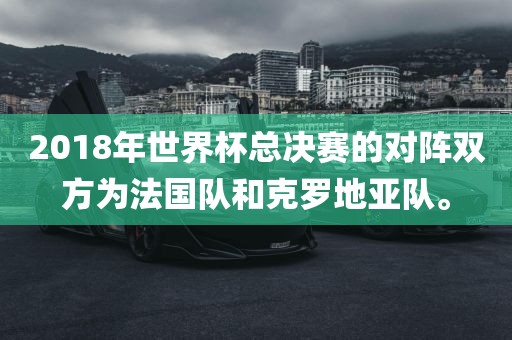 2018年世界杯总决赛的对阵双方为法国队和克罗地亚队。